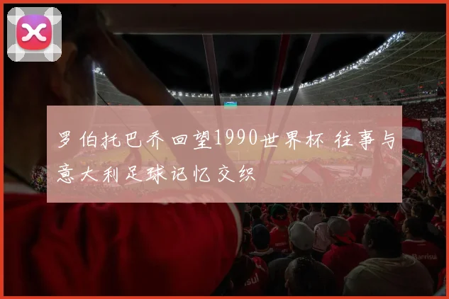 罗伯托巴乔回望1990世界杯 往事与意大利足球记忆交织