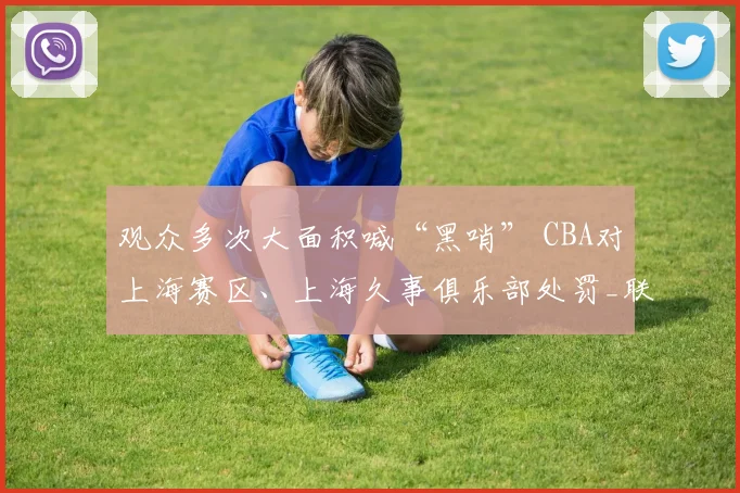 观众多次大面积喊“黑哨” CBA对上海赛区、上海久事俱乐部处罚_联赛_纪律_广厦