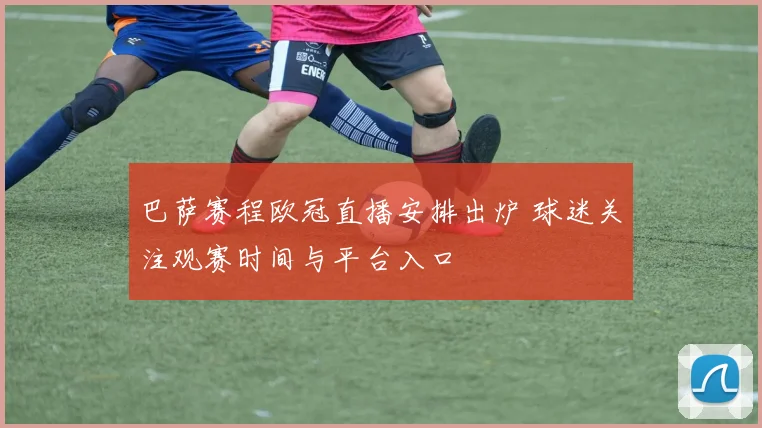 巴萨赛程欧冠直播安排出炉 球迷关注观赛时间与平台入口
