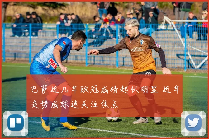 巴萨近几年欧冠成绩起伏明显 近年走势成球迷关注焦点