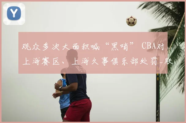 观众多次大面积喊“黑哨” CBA对上海赛区、上海久事俱乐部处罚_联赛_纪律_广厦
