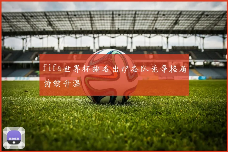 fifa世界杯排名出炉各队竞争格局持续升温